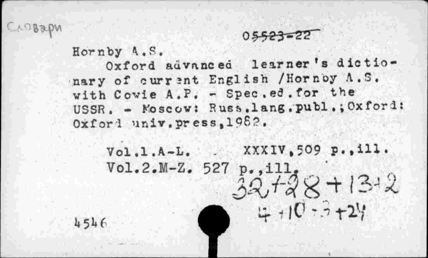 ﻿
0
Hornby A.S,
Oxford advanced learner's dictionary of current English /Hornoy A.S, with Covie A.P. - Spec.ed.for the USSR. - Moscow: Russ ,1 ang , publ.; Ox for 1: Oxford nniv.press.ipS?,
Vol.1.A-L.
VO1.2.M-Z.
